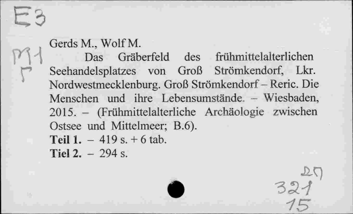 ﻿PTl
Gerds M„ Wolf М.
Das Gräberfeld des frühmittelalterlichen Seehandelsplatzes von Groß Strömkendorf, Lkr. Nordwestmecklenburg. Groß Strömkendorf - Reric. Die Menschen und ihre Lebensumstände. - Wiesbaden, 2015. - (Frühmittelalterliche Archäologie zwischen Ostsee und Mittelmeer; B.6). Teil 1. - 419 s. + 6 tab.
Тієї 2. - 294 s.
Л9 327 15